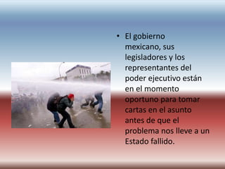 • El gobierno
  mexicano, sus
  legisladores y los
  representantes del
  poder ejecutivo están
  en el momento
  oportuno para tomar
  cartas en el asunto
  antes de que el
  problema nos lleve a un
  Estado fallido.
 