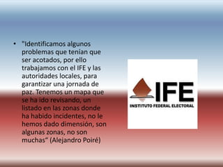 • "Identificamos algunos
  problemas que tenían que
  ser acotados, por ello
  trabajamos con el IFE y las
  autoridades locales, para
  garantizar una jornada de
  paz. Tenemos un mapa que
  se ha ido revisando, un
  listado en las zonas donde
  ha habido incidentes, no le
  hemos dado dimensión, son
  algunas zonas, no son
  muchas“ (Alejandro Poiré)
 