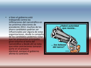 • si bien el gobierno está
  trabajando contra las
  infiltraciones del narcotráfico en
  las próximas elecciones de
  presidente 2012, muchos de los
  ahora candidatos podrían ser
  influenciados por alguna de estas
  organizaciones, desde la campaña
  de los candidatos podemos notar
  que las propuestas principales
  giran entorno al tema del
  narcotráfico y desde ahí se nota
  que estas asociaciones tomaran
  parte en el proceso
  electoral, aunque el gobierno
  afirme lo contrario.
 