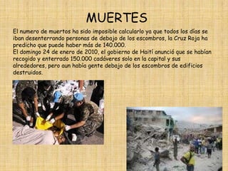 MUERTESEl numero de muertos ha sido imposible calcularlo ya que todos los días se iban desenterrando personas de debajo de los escombros, la Cruz Roja ha predicho que puede haber más de 140.000.El domingo 24 de enero de 2010, el gobierno de Haití anunció que se habían recogido y enterrado 150.000 cadáveres solo en la capital y sus alrededores, pero aun había gente debajo de los escombros de edificios destruidos.