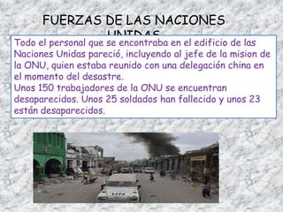 FUERZAS DE LAS NACIONES UNIDASTodo el personal que se encontraba en el edificio de las Naciones Unidas pareció, incluyendo al jefe de la misionde la ONU, quien estaba reunido con una delegación china en el momento del desastre.Unos 150 trabajadores de la ONU se encuentran desaparecidos. Unos 25 soldados han fallecido y unos 23 están desaparecidos.