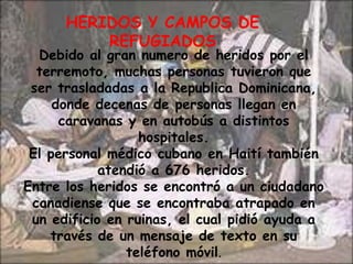 HERIDOS Y CAMPOS DE REFUGIADOSDebido al gran numero de heridos por el terremoto, muchas personas tuvieron que ser trasladadas a la Republica Dominicana, donde decenas de personas llegan en caravanas y en autobús a distintos hospitales.El personal médico cubano en Haití también atendió a 676 heridos.Entre los heridos se encontró a un ciudadano canadiense que se encontraba atrapado en un edificio en ruinas, el cual pidió ayuda a través de un mensaje de texto en su teléfono móvil.