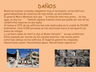 DAÑOSMientras muchas viviendas colapsaron tras el terremoto, otros edificios gubernamentales de construcción mas solida, se derrumbaron.El general Mario Montoya dice que ``la situación esta muy grave……no hay agua, no hay luz…´´. También algunas fuentes dicen que puede ser una de las catástrofes mayores en dos siglos.Al menos el 20% de los edificios han sido destruidos en la ciudad de 50.000 habitantes. Unas 5.000 personas se han movilizado hacia el aeropuerto en busca de refugio.L a primera dama de Haití le dijo al Miami Heranld:`` es una catástrofe. Estoy pasando por encima de los cuerpos muertos. Hay mucha gente enterrada debajo de los edificios. El hospital general ha colapsado. Necesitamos ayuda. Necesitamos apoyo. Necesitamos ingenieros´´