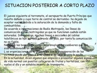 SITUACION POSTERIOR A CORTO PLAZOEl jueves siguiente al terremoto, el aeropuerto de Puerto Príncipe-que resulto dañado y cuya torre de control se derrumbo- ha dejado de aceptar vuelos debido a la saturación de la demanda y falta de combustibles.De acuerdo a informaciones de Radio Metropole, las líneas de comunicación están restringidas ya que no funcionan cuando están saturadas. Sin embargo, muchas líneas o secciones de cables telefónicos se han cortado a través del país, por tanto la comunicación no es fiable. No hay ni las bosas suficientes para envolver los cadáveres que han sido abandonados en las calles.L as organizaciones de la ONU teme que la desesperación de las victimas pueda dar paso a altercados si no llega pronto la ayuda.En la actualidad, dicen algunos que empieza a presentar algunos signos de vida normal con puestos callejeros de frutas y hortalizas, con 150 vuelos al día y un establecimiento de transporte.