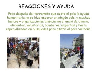 REACCIONES Y AYUDAPoco después del terremoto que azoto el país la ayuda humanitaria no se hizo esperar en ningún país, y muchos bancos y organizaciones anunciaron el envió de dinero, alimentos, voluntarios, bomberos, expertos y hasta especializados en búsquedas para asistir al país caribeño.