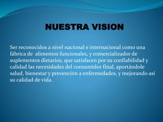 NUESTRA VISION 
Ser reconocidos a nivel nacional e internacional como una 
fábrica de alimentos funcionales, y comercializador de 
suplementos dietarios, que satisfacen por su confiabilidad y 
calidad las necesidades del consumidor final, aportándole 
salud, bienestar y prevención a enfermedades, y mejorando así 
su calidad de vida. 
 
