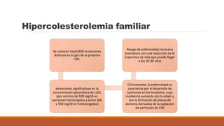 Hipercolesterolemia familiar
Se conocen hasta 800 mutaciones
distintas en el gen de la proteína
rLDL.
elevaciones significativas en la
concentración plasmática de cLDL
(por encima de 500 mg/dl en
pacientes homocigotos y entre 300
y 550 mg/dl en heterocigotos)
Clínicamente, la enfermedad se
caracteriza por el desarrollo de
xantomas en los tendones, cuya
incidencia aumenta con la edad; y
por la formación de placas de
ateroma derivadas de la captación
de partículas de Cldl
Riesgo de enfermedad coronaria
prematura con una reducción de la
esperanza de vida que puede llegar
a los 20-30 años
 