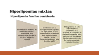 Hiperlipemias mixtas
Hiperlipemia familiar combinada
Se trata de un trastorno de
herencia autosómica
dominante, muy
frecuente, que afecta al 1-
2% de la población
mundial
Se relaciona con la
hiperproducción hepática
de triglicéridos, lo cual
condiciona un incremento
de la apolipoproteína
(apo) B y de las
lipoproteínas de muy baja
densidad (VLDL)
El diagnóstico de esta
entidad se basa
únicamente en la
aparición de cualquiera de
esas alteraciones del perfil
lipídico con la distribución
familiar característica de
los trastornos autosó-
micos dominantes
 