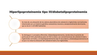Hiperlipoproteinemia tipo III/disbetalipoproteinemia
Se trata de una elevación de los valores plasmáticos de colesterol y triglicéridos normalmente
relacionada con un trastorno genético autosómico recesivo y excepcionalmente dominante,
que se da en 1-2/5.000 habitantes
Se distinguen 2 conceptos diferentes: disbetalipoproteinemia, siendo ésta el aumento de
partículas β-VLDL plasmáticas pero sin HLP, es decir, con concentraciones de colesterol total y
triglicéridos normales; y la hiperlipoproteinemia tipo III secundaria a disbetalipoproteinemia en
la que sí se observa elevación del colesterol total y los triglicéridos.
 