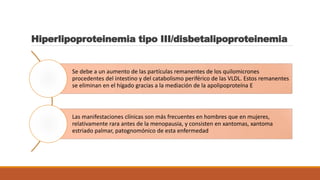 Hiperlipoproteinemia tipo III/disbetalipoproteinemia
Se debe a un aumento de las partículas remanentes de los quilomicrones
procedentes del intestino y del catabolismo periférico de las VLDL. Estos remanentes
se eliminan en el hígado gracias a la mediación de la apolipoproteína E
Las manifestaciones clínicas son más frecuentes en hombres que en mujeres,
relativamente rara antes de la menopausia, y consisten en xantomas, xantoma
estriado palmar, patognomónico de esta enfermedad
 