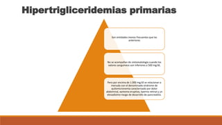 Hipertrigliceridemias primarias
Son entidades menos frecuentes que las
anteriores
No se acompañan de sintomatología cuando los
valores sanguíneos son inferiores a 500 mg/dl,
Pero por encima de 1.000 mg/dl se relacionan a
menudo con el denominado síndrome de
quilomicronemia caracterizado por dolor
abdominal, xantoma eruptivo, lipemia retinal y un
elevadísimo riesgo de desarrollo de pancreatitis.
 