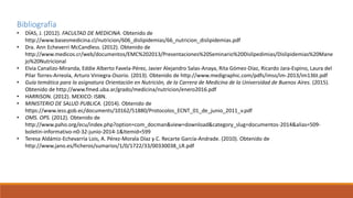 Bibliografía
• DÍAS, J. (2012). FACULTAD DE MEDICINA. Obtenido de
http://www.basesmedicina.cl/nutricion/606_dislipidemias/66_nutricion_dislipidemias.pdf
• Dra. Ann Echeverri McCandless. (2012). Obtenido de
http://www.medicos.cr/web/documentos/EMC%202013/Presentaciones%20Seminario%20Dislipedimias/Dislipidemias%20Mane
jo%20Nutricional
• Elvia Canalizo-Miranda, Eddie Alberto Favela-Pérez, Javier Alejandro Salas-Anaya, Rita Gómez-Díaz, Ricardo Jara-Espino, Laura del
Pilar Torres-Arreola, Arturo Viniegra-Osorio. (2013). Obtenido de http://www.medigraphic.com/pdfs/imss/im-2013/im136t.pdf
• Guía temática para la asignatura Orientación en Nutrición, de la Carrera de Medicina de la Universidad de Buenos Aires. (2015).
Obtenido de http://www.fmed.uba.ar/grado/medicina/nutricion/enero2016.pdf
• HARRISON. (2012). MEXICO: ISBN.
• MINISTERIO DE SALUD PUBLICA. (2014). Obtenido de
https://www.iess.gob.ec/documents/10162/51880/Protocolos_ECNT_01_de_junio_2011_v.pdf
• OMS. OPS. (2012). Obtenido de
http://www.paho.org/ecu/index.php?option=com_docman&view=download&category_slug=documentos-2014&alias=509-
boletin-informativo-n0-32-junio-2014-1&Itemid=599
• Teresa Aldámiz-Echevarría Lois, A. Pérez-Morala Díaz y C. Recarte García-Andrade. (2010). Obtenido de
http://www.jano.es/ficheros/sumarios/1/0/1722/33/00330038_LR.pdf
 