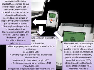 Sugerencias de uso 
El sensor de rotación integrado en 
Sensores 
Sugerencias de uso 
cada motor junto con la 
Puede agregar el sensor táctil a un modelo 
configuración de potencia de los 
NXT y luego 
bloques Desplazar y Motor 
programar el comportamiento del modelo 
en el software (consulte las páginas 
para que cambie 
56 a 58) le permiten 
cuando se presiona o se libera el sensor 
El sensor de sonido 
programar diferentes velocidades 
táctil. 
sirve para todos los sonidos 
gravados los imite a si veneficio 
para los motores y mover 
el robot con precisión. 
Nota: dos sensores 
En el Robot Educator se incluye la 
ultrasónicos en la misma 
posibilidad de programar 
habitación pueden interferirse 
uno al otro en sus lecturas. 
ideas utilizando el sensor táctil. 
El Bluetooth es una tecnología 
de comunicación que hace 
posible el envío y la recepción 
de datos sin cables. Utilizando 
las funciones del Bluetooth, 
puede instalar una conexión 
inalámbrica entre su NXT y 
otros dispositivos Bluetooth, 
como otras unidades NXT, 
El sensor acústico detecta el nivel de decibeles: la suavidad o 
intensidad de un sonido. El sensor acústico detecta dB y dBA. 
Conecte el sensor táctil al puerto 1 del NXT. 
Seleccione Ver [View] en la pantalla del NXT. 
dBA: sonidos que el oído humano es capaz de oír. 
Seleccione el icono táctil. 
Seleccione el puerto 1. 
dB: todos los sonidos existentes, incluyendo los sonidos 
demasiado altos o bajos para el oído humano. 
conexión inalámbrica 
Bluetooth, asegúrese de que 
su ordenador cuenta con la 
función Bluetooth.Si su 
ordenador no cuenta con un 
dispositivo Bluetooth 
integrado, debe utilizar un 
dispositivo Bluetooth externo 
que se conecta al puerto 
USB.Asegúrese de que utiliza 
el tipo de dispositivo 
Bluetooth desconexión USB 
correcto. Lea más sobre los 
diferentes tipos de 
dispositivos Bluetooth 
externos en 
Presione y retenga el botón del 
sensor 
táctil mientras observa la 
pantalla del NXT. 
Deberá observar un uno (1) en 
la pantal 
Los tres servomotores interactivos 
le proporcionan 
al robot la capacidad de moverse. 
El bloque 
Desplazar [Move] 
automáticamente alinea sus 
velocidades para que el robot se 
muevasuavemente.Sensor de 
rotación integrado 
Todos los servomotores 
interactivos disponen de un 
sensorde rotación integrado. 
La retroacción rotacional le 
permite al NXT controlar los 
movimientos de forma muy 
precisa. El sensorde rotación 
integrado mide las rotaciones del 
motor engrados (precisión de +/- 
un grado) o en rotaciones 
completas.Una rotación son 360 
grados, por lo tanto si configura 
elmotor para que gire 180 grados, 
la pieza central de la ruedarealizará 
medio giro. 
El sensor de ultra sonido sirve 
para que el robot detecte 
objetos o movimientos el 
movimiento es como el de los 
murciélagos mide la distancia 
calculando el tiempo que 
demora una onda de sonido 
Sugerencias de uso 
Puede agregar el sensor 
ultrasónico a un modelo 
NXT y luego programar el 
comportamiento del 
modelo para que cambie cuando 
se activa el 
sensor ultrasónico. 
En el Robot Educator se incluye la 
posibilidad de 
programar ideas utilizando el 
sensor ultrasónico. 
Se puede encender y apagar las 
lámparas, 
para crear patrones intermitentes 
de luz. 
También pueden utilizarse para 
activar el sensor 
fotosensible, para mostrar que un 
motor está 
encendido o para indicar el estado 
de un sensor. 
También puede utilizarlas para darle 
vitalidad a los 
“ojos” de su robot u otras funciones. 
Utilice los cables conversores 
para conectar las lámparas a 
los puertos de salida A, B o C. Se 
incluyen tres lámparas y 
tres cables conversores. 
teléfonos móviles y 
Una vez que está instalada la conexión Bluetooth, 
la puede 
utilizar para estas funciones 
• Descargar programas desde su ordenador sin la 
utilización 
de un cable USB. 
• Enviar programas desde otros dispositivos 
además de su 
ordenador, incluyendo su propio NXT. 
• Enviar programas a varias unidades NXT 
individualmente 
o en grupos. Un grupo puede contener hasta tres 
 