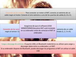 Conexiones 
Conexión de los motores: Para conectar un motor al NXT, conecte un extremo de un 
cable negro al motor. Conecte el otro extremo a uno de los puertos de salida (A, B o C). 
Conexión de los sensores: Para conectar un sensor al NXT, conecte un extremo de un cable 
negro al sensor. Conecte el otro extremo a uno de los puertos de entrada (1, 2, 3 o 4). 
Carga y descarga de archivos: El puerto USB y el Bluetooth inalámbrico se utilizan para cargar y 
descargar datos entre su ordenador y el NXT. 
Si su ordenador dispone de Bluetooth, puede descargar los programas al NXT sin utilizar el cable 
USB 
 