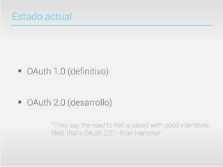 Estado actual




 •   OAuth 1.0 (deﬁnitivo)


 •   OAuth 2.0 (desarrollo)

           “They say the road to hell is paved with good intentions.
           Well, that’s OAuth 2.0” - Eran Hammer
 