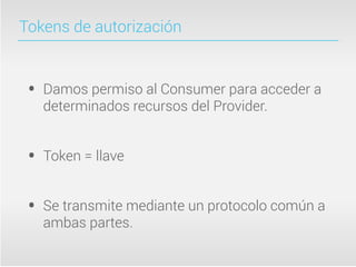 Tokens de autorización



 •   Damos permiso al Consumer para acceder a
     determinados recursos del Provider.


 •   Token = llave


 •   Se transmite mediante un protocolo común a
     ambas partes.
 