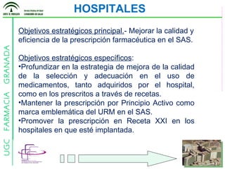Objetivos estratégicos principal. - Mejorar la calidad y eficiencia de la prescripción farmacéutica en el SAS. Objetivos estratégicos específicos : Profundizar en la estrategia de mejora de la calidad de la selección y adecuación en el uso de medicamentos, tanto adquiridos por el hospital, como en los prescritos a través de recetas. Mantener la prescripción por Principio Activo como marca emblemática del URM en el SAS. Promover la prescripción en Receta XXI en los hospitales en que esté implantada. HOSPITALES 