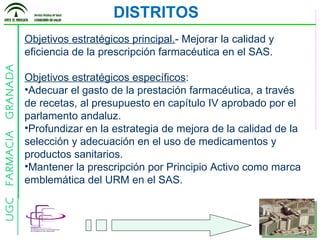DISTRITOS Objetivos estratégicos principal. - Mejorar la calidad y eficiencia de la prescripción farmacéutica en el SAS. Objetivos estratégicos específicos : Adecuar el gasto de la prestación farmacéutica, a través de recetas, al presupuesto en capítulo IV aprobado por el parlamento andaluz. Profundizar en la estrategia de mejora de la calidad de la selección y adecuación en el uso de medicamentos y productos sanitarios.  Mantener la prescripción por Principio Activo como marca emblemática del URM en el SAS. 