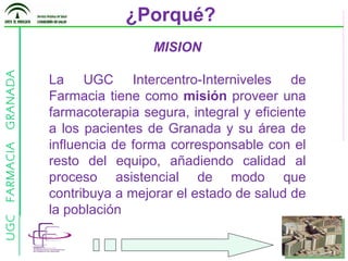¿Porqué? MISION La UGC Intercentro-Interniveles de Farmacia tiene como  misión  proveer una farmacoterapia segura, integral y eficiente a los pacientes de Granada y su área de influencia de forma corresponsable con el resto del equipo, añadiendo calidad al proceso asistencial de modo que contribuya a mejorar el estado de salud de la población 