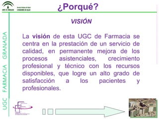 ¿Porqué? VISIÓN La  visión  de esta UGC de Farmacia se centra en la prestación de un servicio de calidad, en permanente mejora de los procesos asistenciales, crecimiento profesional y técnico con los recursos disponibles, que logre un alto grado de satisfacción a los pacientes y profesionales. 