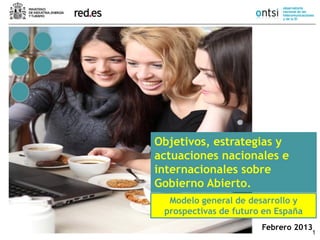 1
Febrero 2013
Objetivos, estrategias y
actuaciones nacionales e
internacionales sobre
Gobierno Abierto.
Modelo general de desarrollo y
prospectivas de futuro en España
 