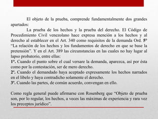El objeto de la prueba, comprende fundamentalmente dos grandes
apartados:
La prueba de los hechos y la prueba del derecho. El Código de
Procedimiento Civil venezolano hace expresa mención a los hechos y al
derecho al establecer en el Art. 340 como requisitos de la demanda Ord. 5°
“La relación de los hechos y los fundamentos de derecho en que se base la
pretensión”. Y en el Art. 389 las circunstancias en las cuales no hay lugar al
lapso probatorio, entre ellas:
1°. Cuando el punto sobre el cual versare la demanda, aparezca, así por ésta
como por la contestación, ser de mero derecho.
2º. Cuando el demandado haya aceptado expresamente los hechos narrados
en el libelo y haya contradicho solamente el derecho.
3º. Cuando las partes, de común acuerdo, convengan en ello.
Como regla general puede afirmarse con Rosenberg que “Objeto de prueba
son, por lo regular, los hechos, a veces las máximas de experiencia y rara vez
los preceptos jurídico”.
 