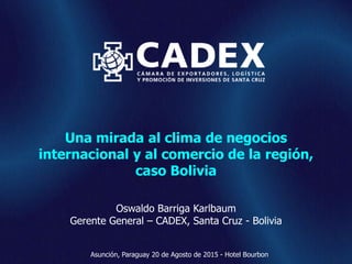 www.cadex.org
Una mirada al clima de negocios
internacional y al comercio de la región,
caso Bolivia
Oswaldo Barriga Karlbaum
Gerente General – CADEX, Santa Cruz - Bolivia
Asunción, Paraguay 20 de Agosto de 2015 - Hotel Bourbon
 