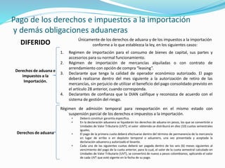 Pago de los derechos e impuestos a la importación
y demás obligaciones aduaneras
DIFERIDO Únicamente de los derechos de aduana y de los impuestos a la importación
conforme a lo que establezca la ley, en los siguientes casos:
Derechos de aduana e
impuestos a la
Importación.
1. Regimen de importación para el consumo de bienes de capital, sus partes y
accesorios para su normal funcionamiento.
2. Régimen de importación de mercancías alquiladas o con contrato de
arrendamiento con opción de compra “leasing”.
3. Declarante que tenga la calidad de operador económico autorizado. El pago
deberá realizarse dentro del mes siguiente a la autorización de retiro de las
mercancías, sin perjuicio de utilizar el beneficio del pago consolidado previsto en
el artículo 28 anterior, cuando corresponda.
4. Declarantes de confianza que la DIAN califique y reconozca de acuerdo con el
sistema de gestión del riesgo.
Derechos de aduana
Régimen de admisión temporal para reexportación en el mismo estado con
suspensión parcial de los derechos e impuestos a la importación.
• Deberá constituir garantía especifica.
• En la declaración aduanera se liquidarán los derechos de aduana en pesos, los que se convertirán a
Unidades de Valor Tributario (UVT); el valor obtenido se distribuirá en diez (10) cuotas semestrales
iguales.
• El pago de la primera cuota deberá efectuarse dentro del término de permanencia de la mercancía
en lugar de arribo o en depósito temporal o aduanero, una vez presentada y aceptada la
declaración aduanera y autorizado el levante.
• Cada una de las siguientes cuotas deberá ser pagada dentro de los seis (6) meses siguientes al
vencimiento del pago de la cuota anterior, para lo cual, el valor de la cuota semestral calculado en
Unidades de Valor Tributario (UVT), se convertirá de nuevo a pesos colombianos, aplicando el valor
de cada UVT que esté vigente en la fecha de su pago.
 