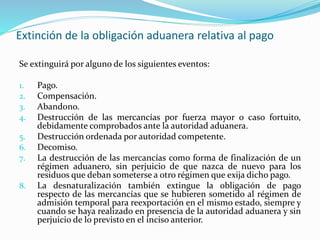 Extinción de la obligación aduanera relativa al pago
Se extinguirá por alguno de los siguientes eventos:
1. Pago.
2. Compensación.
3. Abandono.
4. Destrucción de las mercancías por fuerza mayor o caso fortuito,
debidamente comprobados ante la autoridad aduanera.
5. Destrucción ordenada por autoridad competente.
6. Decomiso.
7. La destrucción de las mercancías como forma de finalización de un
régimen aduanero, sin perjuicio de que nazca de nuevo para los
residuos que deban someterse a otro régimen que exija dicho pago.
8. La desnaturalización también extingue la obligación de pago
respecto de las mercancías que se hubieren sometido al régimen de
admisión temporal para reexportación en el mismo estado, siempre y
cuando se haya realizado en presencia de la autoridad aduanera y sin
perjuicio de lo previsto en el inciso anterior.
 