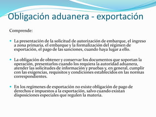 Obligación aduanera - exportación
Comprende:
 La presentación de la solicitud de autorización de embarque, el ingreso
a zona primaria, el embarque y la formalización del régimen de
exportación, el pago de las sanciones, cuando haya lugar a ello.
 La obligación de obtener y conservar los documentos que soportan la
operación, presentarlos cuando los requiera la autoridad aduanera,
atender las solicitudes de información y pruebas y, en general, cumplir
con las exigencias, requisitos y condiciones establecidos en las normas
correspondientes.
 En los regímenes de exportación no existe obligación de pago de
derechos e impuestos a la exportación, salvo cuando existan
disposiciones especiales que regulen la materia.
 