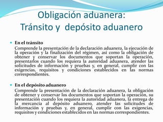 Obligación aduanera:
Tránsito y depósito aduanero
 En el tránsito
Comprende la presentación de la declaración aduanera, la ejecución de
la operación y la finalización del régimen, así como la obligación de
obtener y conservar los documentos que soportan la operación,
presentarlos cuando los requiera la autoridad aduanera, atender las
solicitudes de información y pruebas y, en general, cumplir con las
exigencias, requisitos y condiciones establecidos en las normas
correspondientes.
 En el depósito aduanero
Comprende la presentación de la declaración aduanera, la obligación
de obtener y conservar los documentos que soportan la operación, su
presentación cuando los requiera la autoridad aduanera, la entrega de
la mercancía al depósito aduanero, atender las solicitudes de
información y pruebas y, en general, cumplir con las exigencias,
requisitos y condiciones establecidos en las normas correspondientes.
 