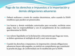 Pago de los derechos e impuestos a la importación y
demás obligaciones aduaneras
 Deberá realizarse a través de canales electrónicos, salvo cuando la DIAN
establezca que pueden ser presenciales.
 Los bancos y demás entidades autorizadas para recaudar, recibirán estos
pagos, bajo su responsabilidad y con el cumplimiento de las condiciones
que determine la DIAN.
 Los valores liquidados en la declaración o documento que haga sus veces,
se deben aproximar al múltiplo de mil (1.000) más cercano.
 Cuando los derechos e impuestos a la importación y demás obligaciones
aduaneras hayan sido pagados, se emitirá un comprobante que constituirá
la prueba de pago, de conformidad con lo establecido por la DIAN.
 