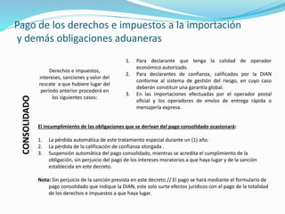 Pago de los derechos e impuestos a la importación
y demás obligaciones aduaneras
CONSOLIDADO
Derechos e impuestos,
intereses, sanciones y valor del
rescate a que hubiere lugar del
período anterior procederá en
los siguientes casos:
1. Para declarante que tenga la calidad de operador
económico autorizado.
2. Para declarantes de confianza, calificados por la DIAN
conforme al sistema de gestión del riesgo, en cuyo caso
deberán constituir una garantía global.
3. En las importaciones efectuadas por el operador postal
oficial y los operadores de envíos de entrega rápida o
mensajería expresa.
El incumplimiento de las obligaciones que se derivan del pago consolidado ocasionará:
1. La pérdida automática de este tratamiento especial durante un (1) año.
2. La pérdida de la calificación de confianza otorgada .
3. Suspensión automática del pago consolidado, mientras se acredita el cumplimiento de la
obligación, sin perjuicio del pago de los intereses moratorios a que haya lugar y de la sanción
establecida en este decreto.
Nota: Sin perjuicio de la sanción prevista en este decreto.// El pago se hará mediante el formulario de
pago consolidado que indique la DIAN, este solo surte efectos jurídicos con el pago de la totalidad
de los derechos e impuestos a que haya lugar.
 