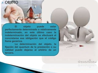  OBJETO
El objeto puede estar
perfectamente determinado o relativamente
indeterminado, en este último caso la
indeterminación del objeto se efectuará al
concretarse esa obligación que el código
llama genérica.
La determinación del objeto, la
fijación del quantum de la prestación o su
calidad puede dejarse al arbitrio de un
tercero.
 
