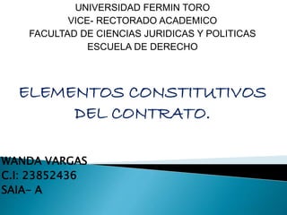 UNIVERSIDAD FERMIN TORO
VICE- RECTORADO ACADEMICO
FACULTAD DE CIENCIAS JURIDICAS Y POLITICAS
ESCUELA DE DERECHO
ELEMENTOS CONSTITUTIVOS
DEL CONTRATO.
WANDA VARGAS
C.I: 23852436
SAIA- A
 