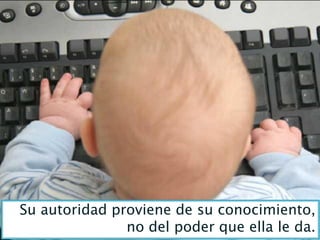 Su autoridad proviene de su conocimiento,
               no del poder que ella le da.
 