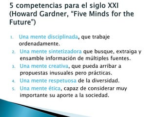 1.    Una mente disciplinada, que trabaje
      ordenadamente.
 2.   Una mente sintetizadora que busque, extraiga y
      ensamble información de múltiples fuentes.
 3.   Una mente creativa, que pueda arribar a
      propuestas inusuales pero prácticas.
 4.   Una mente respetuosa de la diversidad.
 5.   Una mente ética, capaz de considerar muy
      importante su aporte a la sociedad.
 