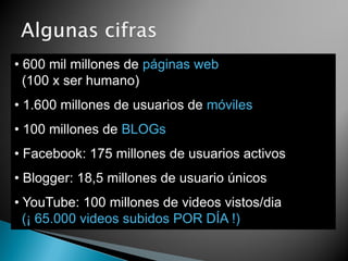 • 600 mil millones de páginas web
  (100 x ser humano)
• 1.600 millones de usuarios de móviles
• 100 millones de BLOGs
• Facebook: 175 millones de usuarios activos
• Blogger: 18,5 millones de usuario únicos
• YouTube: 100 millones de videos vistos/dia
  (¡ 65.000 videos subidos POR DÍA !)
 