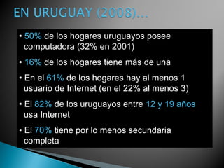• 50% de los hogares uruguayos posee
  computadora (32% en 2001)
• 16% de los hogares tiene más de una
• En el 61% de los hogares hay al menos 1
  usuario de Internet (en el 22% al menos 3)
• El 82% de los uruguayos entre 12 y 19 años
  usa Internet
• El 70% tiene por lo menos secundaria
  completa
 