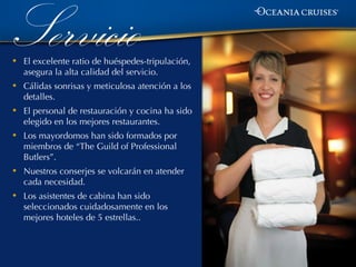 Servicio
•   El excelente ratio de huéspedes-tripulación,
    asegura la alta calidad del servicio.
•   Cálidas sonrisas y meticulosa atención a los
    detalles.
•   El personal de restauración y cocina ha sido
    elegido en los mejores restaurantes.
•   Los mayordomos han sido formados por
    miembros de “The Guild of Professional
    Butlers”.
•   Nuestros conserjes se volcarán en atender
    cada necesidad.
•   Los asistentes de cabina han sido
    seleccionados cuidadosamente en los
    mejores hoteles de 5 estrellas..
 
