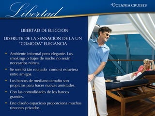 Libertad
          LIBERTAD DE ELECCION
DISFRUTE DE LA SENSACION DE LA UN
      “COMODA” ELEGANCIA

•   Ambiente informal pero elegante. Los
    smokings o trajes de noche no serán
    necesarios núnca.
•   Se sentirá tán relajado como si estuviera
    entre amigos.
•   Los barcos de mediano tamaño son
    propicios para hacer nuevas amistades.
•   Con las comodidades de los barcos
    grandes.
•   Este diseño espacioso proporciona muchos
    rincones privados.
 