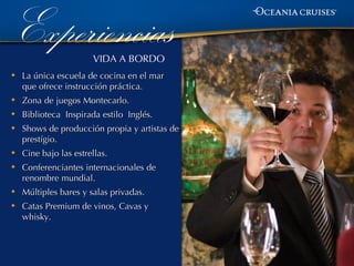 Experiencias           VIDA A BORDO
•   La única escuela de cocina en el mar
    que ofrece instrucción práctica.
•   Zona de juegos Montecarlo.
•   Biblioteca Inspirada estilo Inglés.
•   Shows de producción propia y artistas de
    prestígio.
•   Cine bajo las estrellas.
•   Conferenciantes internacionales de
    renombre mundial.
•   Múltiples bares y salas privadas.
•   Catas Premium de vinos, Cavas y
    whisky.
 