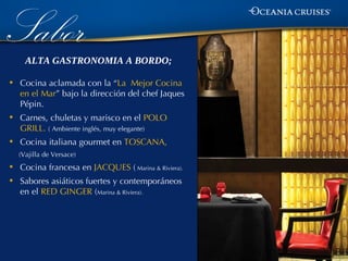 Sabor ALTA GASTRONOMIA A BORDO;

•   Cocina aclamada con la “La Mejor Cocina
    en el Mar” bajo la dirección del chef Jaques
    Pépin.
•   Carnes, chuletas y marisco en el POLO
    GRILL. ( Ambiente inglés, muy elegante)
•   Cocina italiana gourmet en TOSCANA,
    (Vajilla de Versace)

•   Cocina francesa en JACQUES ( Marina & Riviera).
•   Sabores asiáticos fuertes y contemporáneos
    en el RED GINGER (Marina & Riviera).
 