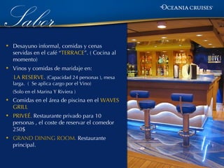Sabor
•   Desayuno informal, comidas y cenas
    servidas en el café “TERRACE”. ( Cocina al
    momento)
•   Vinos y comidas de maridaje en:
    LA RESERVE. (Capacidad 24 personas ), mesa
    larga. ( Se aplica cargo por el Vino)
    (Solo en el Marina Y Riviera )
•   Comidas en el área de piscina en el WAVES
    GRILL
•   PRIVEÉ. Restaurante privado para 10
    personas , el coste de reservar el comedor
    250$
•   GRAND DINING ROOM. Restaurante
    principal.
 