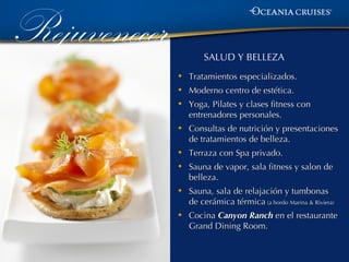 Rejuvenecer           SALUD Y BELLEZA

              •   Tratamientos especializados.
              •   Moderno centro de estética.
              •   Yoga, Pilates y clases fitness con
                  entrenadores personales.
              •   Consultas de nutrición y presentaciones
                  de tratamientos de belleza.
              •   Terraza con Spa privado.
              •   Sauna de vapor, sala fitness y salon de
                  belleza.
              •   Sauna, sala de relajación y tumbonas
                  de cerámica térmica (a bordo Marina & Riviera)
              •   Cocina Canyon Ranch en el restaurante
                  Grand Dining Room.
 