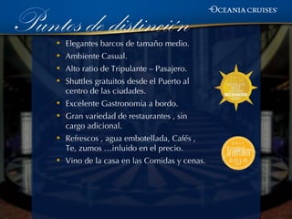 Puntos de distinción
     •   Elegantes barcos de tamaño medio.
     •   Ambiente Casual.
     •   Alto ratio de Tripulante – Pasajero.
     •   Shuttles gratuitos desde el Puerto al
         centro de las ciudades.
     •   Excelente Gastronomia a bordo.
     •   Gran variedad de restaurantes , sin
         cargo adicional.
     •   Refrescos , agua embotellada, Cafés ,
         Te, zumos …inluido en el precio.
     •   Vino de la casa en las Comidas y cenas.
 