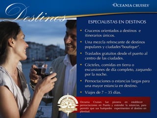 Destinos   •
                 ESPECIALISTAS EN DESTINOS
               Cruceros orientados a destinos e
               itinerarios únicos.
           •   Una mezcla refrescante de destinos
               populares y ciudades“boutique“.
           •   Traslados gratuitos desde el puerto al
               centro de las ciudades.
           •   Cócteles, comidas en tierra o
               excursiones de día completo, zarpando
               por la noche.
           •   Pernoctaciones o estancias largas para
               una mayor estancia en destino.
           •   Viajes de 7 – 35 días.

           Oceania Cruises fue pionera en establecer
           pernoctaciones en Puerto y extender la estancias, para
           permitir que sus huéspedes experimenten el destino en
           plenitud.
           .
 