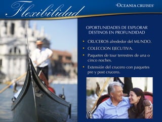 Flexibilidad
                   OPORTUNIDADES DE EXPLORAR
                    DESTINOS EN PROFUNDIDAD

               •   CRUCEROS alrededor del MUNDO.
               •   COLECCION EJECUTIVA.
               •   Paquetes de tour terrestres de una o
                   cinco noches.
               •   Extensión del crucero con paquetes
                   pre y post crucero.
 