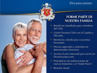 FORME PARTE DE
              NUESTRA FAMILIA
•   Beneficios inmediatos para miembros
    del Club.
•   Cóctel Oceania Club con el Capitán y
    Oficiales.
•   Benefícios a bordo para cruceristas
    frecuentes.
•   Precios especiales y amenities en
    determinados itinerarios.
•   Acceso al area reservada para socios en
    Oceniacruises.com.
•   Prioridad en las notificaciones de
    nuevos itinerarios y al “Inside News”.
•   Reunión Anual.
 