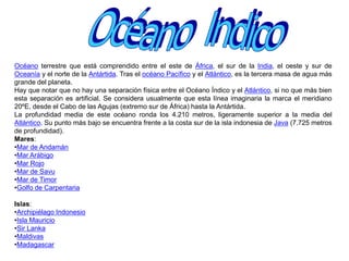OCEANO GLACIAL ARTICOOcéano  AtlánticoOcéano terrestre que separa América del Norte y América del Sur de Europa y África. Se extiende desde norte en el Océano Glacial Ártico hasta la Antártida y linda con Europa y África (al E) y con América (al O). El ecuador lo divide, artificialmente, en dos partes, Atlántico Norte y Atlántico Sur. El Océano Atlántico tiene forma de S y una extensión cercana a los 80 millones de km2, siendo el segundo en extensión, después del océano Pacífico. Las cordilleras submarinas situadas entre la isla de Baffin, Groenlandia y Escocia, se han establecido, de modo arbitrario, como el límite entre el océano Glacial Ártico y el Atlántico norte. Al Este, el estrecho de Gibraltar forma el límite con el mar Mediterráneo, al oeste, el arco formado por las islas del Caribe, separan el Atlántico del mar Caribe. Al Sur y al Este, la separación con el Océano Índico se establece, arbitrariamente, por el meridiano de 20° longitud Este. Al Sur y al Oeste la divisoria se ha establecido en la línea de mayor profundidad que va del cabo de Hornos a la península Antártica. Tiene una profundidad media de 3.743 m (que se obtiene gracias a una gran meseta cercana a los 3.000 m de profundidad que constituye casi todo su fondo, unida a las grandes depresiones que se encuentran en los bordes de la misma y que llegan a superar los 9.000 m en las inmediaciones de Puerto Rico). La salinidad del Océano Atlántico es de unos 36 gramos de sal por kg de agua y las especies más pescadas son la sardina, el arenque y el bacalao. Además, es el océano más importante de la Tierra desde el punto de vista comercial.MaresCaribe